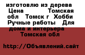 изготовлю из дерева › Цена ­ 1 000 - Томская обл., Томск г. Хобби. Ручные работы » Для дома и интерьера   . Томская обл.